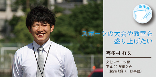 写真：スポーツの大会や教室を盛り上げたい　喜多村祥久さん　文化スポーツ課　平成22年度入庁　一般行政職（一般事務）